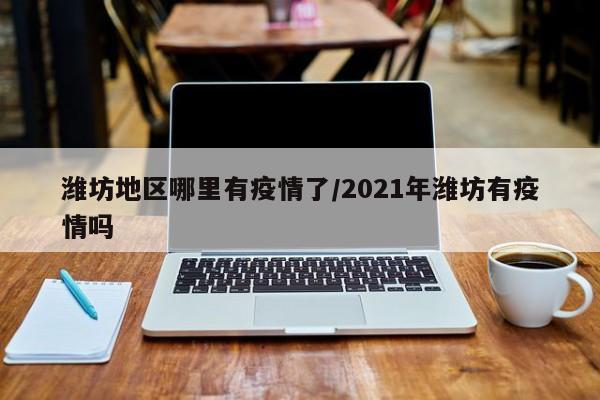 潍坊地区哪里有疫情了/2021年潍坊有疫情吗